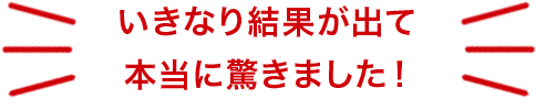 いきなり結果が出て本当に驚きました