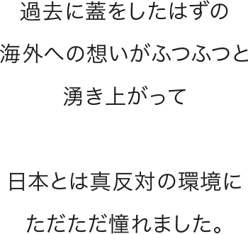 過去に蓋をしたはずの海外への想いがふつふつと湧き上がって日本とは真反対の環境にただただ憧れました